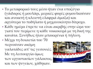 • Το μεταφορικό τους μέσο ήταν ένα υποζύγιο 
(γάιδαρος ή μουλάρι, μερικές φορές ρυμουλκούσαν 
και ανοικτή ή κλειστή ελαφριά άμαξα) και 
αργότερα το ποδήλατο ή μηχανοκίνητο δίτροχο. 
• Κάθε ημέρα έπρεπε να είναι ακριβής στην ώρα του 
γιατί τον περίμενε η κάθε νοικοκυρά με τη δική της 
κανάτα. Συνήθως ήταν μπακιρένια ή πήλινη. 
• Μέχρι τη δεκαετία του '70 
περνούσαν ακόμη 
γαλατάδες απ' τις γειτονιές. 
Με τη λειτουργία όμως 
των εργοστασίων γάλακτος, 
και των ψυγείων, χάθηκαν. 
 