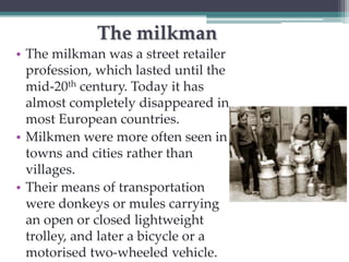 The milkman 
• The milkman was a street retailer 
profession, which lasted until the 
mid-20th century. Today it has 
almost completely disappeared in 
most European countries. 
• Milkmen were more often seen in 
towns and cities rather than 
villages. 
• Their means of transportation 
were donkeys or mules carrying 
an open or closed lightweight 
trolley, and later a bicycle or a 
motorised two-wheeled vehicle. 
 