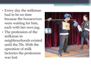 • Every day the milkman 
had to be on time 
because the housewives 
were waiting for him, 
each with her own jug. 
• The profession of the 
milkman in 
neighbourhoods existed 
until the 70s. With the 
operation of milk 
factories the profession 
was lost. 
 