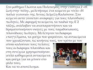 Στο μάθημα Γλώσσα και Πολιτισμός, στην ενότητα 2 «Η 
ζωή στην πόλη», μελετήσαμε ένα κείμενο με τίτλο «Η 
παλιά γειτονιά» της Άννας Δεϊμέζη-Καλιότσου. Στο 
κείμενο αυτό γίνονταν αναφορές για τους πλανόδιους 
πωλητές. Με αφορμή το κείμενο, τα παιδιά της Ε΄2 
τάξης, ανάλαβαν να αναπαραστήσουν και να 
δραματοποιήσουν σκηνές με τους παραδοσιακούς, 
πλανόδιους πωλητές. Μελέτησαν τα διάφορα 
επαγγέλματα, τα ρούχα που φορούσαν, τα αντικείμενα 
που χρειάζονταν, τις κινήσεις τους, τον τρόπο με τον 
οποίο καλούσαν τους πελάτες 
τους οι διάφοροι πλανόδιοι και 
στη συνέχεια χρησιμοποίησαν 
απλά καθημερινά αντικείμενα 
και ρούχα για να μπουν στο 
ρόλο τους. 
Και να το αποτέλεσμα. 
 
