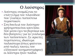 Ο λούστρος 
• Λούστρος ονομάζεται το 
επάγγελμα του πλανόδιου 
που γυαλίζει παπούτσια 
περαστικών. 
• Στη δουλειά του λούστρου 
χρησιμοποιείται κασελάκι 
που μέσα έχει τα βερνίκια και 
δύο βούρτσες για το γυάλισμα 
των παπουτσιών. Σε αρκετές 
περιπτώσεις, ιδιαίτερα 
παλαιότερα (όπως φαίνεται 
από παλιές ταινίες του 
ελληνικού κινηματογράφου) 
οι λούστροι ήταν παιδιά. 
 