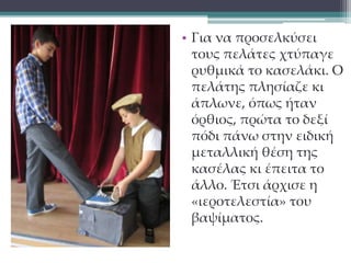 • Για να προσελκύσει 
τους πελάτες χτύπαγε 
ρυθμικά το κασελάκι. Ο 
πελάτης πλησίαζε κι 
άπλωνε, όπως ήταν 
όρθιος, πρώτα το δεξί 
πόδι πάνω στην ειδική 
μεταλλική θέση της 
κασέλας κι έπειτα το 
άλλο. Έτσι άρχισε η 
«ιεροτελεστία» του 
βαψίματος. 
 