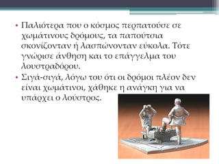 • Παλιότερα που ο κόσμος περπατούσε σε 
χωμάτινους δρόμους, τα παπούτσια 
σκονίζονταν ή λασπώνονταν εύκολα. Τότε 
γνώρισε άνθηση και το επάγγελμα του 
λουστραδόρου. 
• Σιγά-σιγά, λόγω του ότι οι δρόμοι πλέον δεν 
είναι χωμάτινοι, χάθηκε η ανάγκη για να 
υπάρχει ο λούστρος. 
 