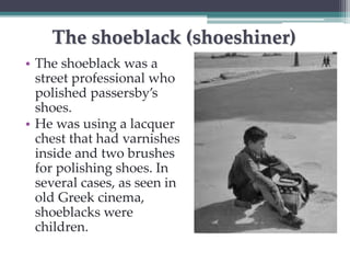 The shoeblack (shoeshiner) 
• The shoeblack was a 
street professional who 
polished passersby’s 
shoes. 
• He was using a lacquer 
chest that had varnishes 
inside and two brushes 
for polishing shoes. In 
several cases, as seen in 
old Greek cinema, 
shoeblacks were 
children. 
 