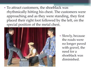 • To attract customers, the shoeblack was 
rhythmically hitting his chest. The customers were 
approaching and as they were standing, they first 
placed their right foot followed by the left, on the 
special position of the metal chest. 
• Slowly, because 
the roads were 
no longer paved 
with gravel, the 
need for a 
shoeblack was 
diminished. 
 