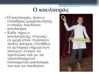 Ο κουλουράς 
• Ο κουλουράς, ήταν ο 
υπαίθριος μικροπωλητής 
ο οποίος πουλούσε 
κουλούρια. 
• Κάθε πρωί ο 
κουλουρτζής, σύχναζε 
σε μέρη όπου περνούσε 
πολύς κόσμος, συνήθως 
σε κεντρικά σημεία των 
πόλεων- έστηνε το 
τραπεζάκι του με τα 
τακτοποιημένα 
σουσαμένια κουλούρια 
του και τα πουλούσε. 
 