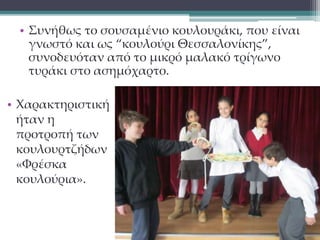 • Συνήθως το σουσαμένιο κουλουράκι, που είναι 
γνωστό και ως “κουλούρι Θεσσαλονίκης”, 
συνοδευόταν από το μικρό μαλακό τρίγωνο 
τυράκι στο ασημόχαρτο. 
• Χαρακτηριστική 
ήταν η 
προτροπή των 
κουλουρτζήδων 
«Φρέσκα 
κουλούρια». 
 