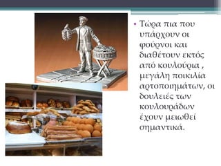 • Τώρα πια που 
υπάρχουν οι 
φούρνοι και 
διαθέτουν εκτός 
από κουλούρια , 
μεγάλη ποικιλία 
αρτοποιημάτων, οι 
δουλειές των 
κουλουράδων 
έχουν μειωθεί 
σημαντικά. 
 