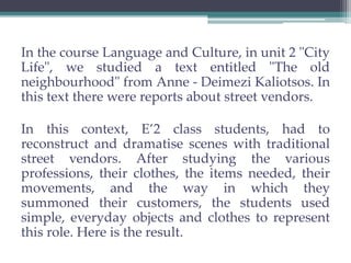 In the course Language and Culture, in unit 2 "City 
Life", we studied a text entitled "The old 
neighbourhood" from Anne - Deimezi Kaliotsos. In 
this text there were reports about street vendors. 
In this context, E’2 class students, had to 
reconstruct and dramatise scenes with traditional 
street vendors. After studying the various 
professions, their clothes, the items needed, their 
movements, and the way in which they 
summoned their customers, the students used 
simple, everyday objects and clothes to represent 
this role. Here is the result. 
 