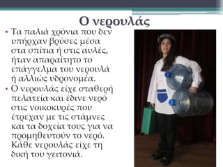 Ο νερουλάς 
• Τα παλιά χρόνια που δεν 
υπήρχαν βρύσες μέσα 
στα σπίτια ή στις αυλές, 
ήταν απαραίτητο το 
επάγγελμα του νερουλά 
ή αλλιώς υδρονομέα. 
• Ο νερουλάς είχε σταθερή 
πελατεία και έδινε νερό 
στις νοικοκυρές που 
έτρεχαν με τις στάμνες 
και τα δοχεία τους για να 
προμηθευτούν το νερό. 
Κάθε νερουλάς είχε τη 
δική του γειτονιά. 
 