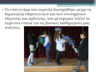 • Το επάγγελμα του νερουλά διατηρήθηκε μέχρι τη 
δημιουργία υδραγωγείων και των συστημάτων 
ύδρευσης και άρδευσης, που μετέφεραν πλέον το 
νερό στα σπίτια για τις βασικές καθημερινές μας 
ανάγκες. 
 