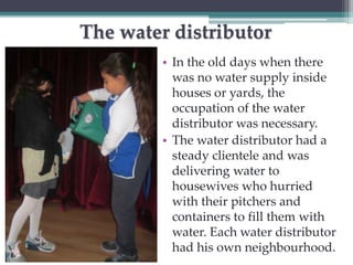 The water distributor 
• In the old days when there 
was no water supply inside 
houses or yards, the 
occupation of the water 
distributor was necessary. 
• The water distributor had a 
steady clientele and was 
delivering water to 
housewives who hurried 
with their pitchers and 
containers to fill them with 
water. Each water distributor 
had his own neighbourhood. 
 