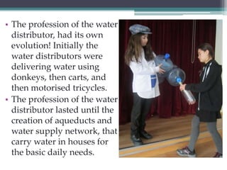 • The profession of the water 
distributor, had its own 
evolution! Initially the 
water distributors were 
delivering water using 
donkeys, then carts, and 
then motorised tricycles. 
• The profession of the water 
distributor lasted until the 
creation of aqueducts and 
water supply network, that 
carry water in houses for 
the basic daily needs. 
 