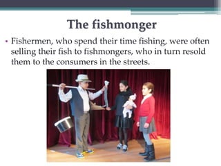 The fishmonger 
• Fishermen, who spend their time fishing, were often 
selling their fish to fishmongers, who in turn resold 
them to the consumers in the streets. 
 