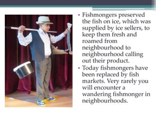 • Fishmongers preserved 
the fish on ice, which was 
supplied by ice sellers, to 
keep them fresh and 
roamed from 
neighbourhood to 
neighbourhood calling 
out their product. 
• Today fishmongers have 
been replaced by fish 
markets. Very rarely you 
will encounter a 
wandering fishmonger in 
neighbourhoods. 
 