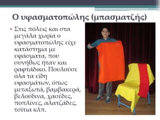 Ο υφασματοπώλης (μπασματζής) 
• Στις πόλεις και στα 
μεγάλα χωρία ο 
υφασματοπώλης είχε 
κατάστημα με 
υφάσματα, που 
συνήθως ήταν και 
ραφτάδικο. Πουλούσε 
όλα τα είδη 
υφασμάτων, όπως 
μεταξωτά, βαμβακερά, 
βελούδινα, χασέδες, 
ποπλίνες, αλατζάδες, 
τσίτια κλπ. 
 