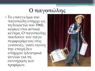 Ο παγοπώλης 
• Το επάγγελμα του 
παγοπώλη υπήρχε ως 
τη δεκαετία του 1960, 
κυρίως στα αστικά 
κέντρα. Ο παγοπώλης 
πουλούσε τον πάγο 
περιφερόμενος στις 
γειτονιές, γιατί εκείνη 
την εποχή δεν 
υπήρχαν ηλεκτρικά 
ψυγεία για τη 
συντήρηση των 
τροφίμων. 
 