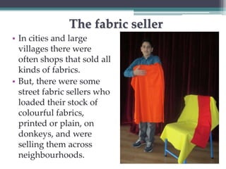 The fabric seller 
• In cities and large 
villages there were 
often shops that sold all 
kinds of fabrics. 
• But, there were some 
street fabric sellers who 
loaded their stock of 
colourful fabrics, 
printed or plain, on 
donkeys, and were 
selling them across 
neighbourhoods. 
 