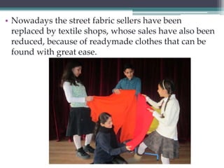 • Nowadays the street fabric sellers have been 
replaced by textile shops, whose sales have also been 
reduced, because of readymade clothes that can be 
found with great ease. 
 