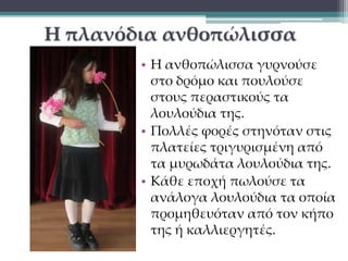 Η πλανόδια ανθοπώλισσα 
• Η ανθοπώλισσα γυρνούσε 
στο δρόμο και πουλούσε 
στους περαστικούς τα 
λουλούδια της. 
• Πολλές φορές στηνόταν στις 
πλατείες τριγυρισμένη από 
τα μυρωδάτα λουλούδια της. 
• Κάθε εποχή πωλούσε τα 
ανάλογα λουλούδια τα οποία 
προμηθευόταν από τον κήπο 
της ή καλλιεργητές. 
 