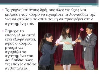 • Τριγυρνούσε στους δρόμους όλες τις ώρες και 
καλούσε τον κόσμο να αγοράσει τα λουλούδια της 
για να στολίσει το σπίτι του ή να προσφέρει στην 
αγαπημένη του. 
• Σήμερα το 
επάγγελμα αυτό 
έχει εξαφανιστεί, 
αφού ο κόσμος 
μπορεί να 
αγοράζει τα 
αγαπημένα του 
λουλούδια όλες 
τις εποχές από τα 
ανθοπωλεία. 
 