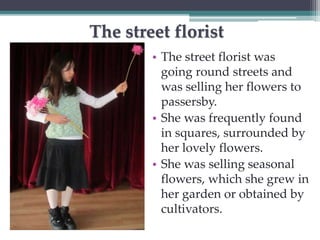 The street florist 
• The street florist was 
going round streets and 
was selling her flowers to 
passersby. 
• She was frequently found 
in squares, surrounded by 
her lovely flowers. 
• She was selling seasonal 
flowers, which she grew in 
her garden or obtained by 
cultivators. 
 