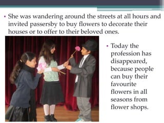 • She was wandering around the streets at all hours and 
invited passersby to buy flowers to decorate their 
houses or to offer to their beloved ones. 
• Today the 
profession has 
disappeared, 
because people 
can buy their 
favourite 
flowers in all 
seasons from 
flower shops. 
 