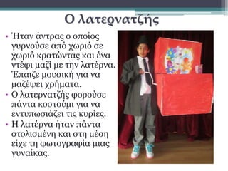 Ο λατερνατζής 
• Ήταν άντρας ο οποίος 
γυρνούσε από χωριό σε 
χωριό κρατώντας και ένα 
ντέφι μαζί με την λατέρνα. 
Έπαιζε μουσική για να 
μαζέψει χρήματα. 
• Ο λατερνατζής φορούσε 
πάντα κοστούμι για να 
εντυπωσιάζει τις κυρίες. 
• Η λατέρνα ήταν πάντα 
στολισμένη και στη μέση 
είχε τη φωτογραφία μιας 
γυναίκας. 
 