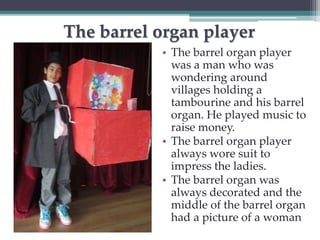 The barrel organ player 
• The barrel organ player 
was a man who was 
wondering around 
villages holding a 
tambourine and his barrel 
organ. He played music to 
raise money. 
• The barrel organ player 
always wore suit to 
impress the ladies. 
• The barrel organ was 
always decorated and the 
middle of the barrel organ 
had a picture of a woman 
 