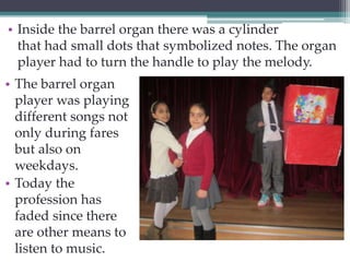 • Inside the barrel organ there was a cylinder 
that had small dots that symbolized notes. The organ 
player had to turn the handle to play the melody. 
• The barrel organ 
player was playing 
different songs not 
only during fares 
but also on 
weekdays. 
• Today the 
profession has 
faded since there 
are other means to 
listen to music. 
 