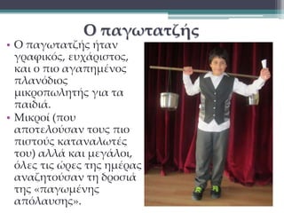 Ο παγωτατζής 
• Ο παγωτατζής ήταν 
γραφικός, ευχάριστος, 
και ο πιο αγαπημένος 
πλανόδιος 
μικροπωλητής για τα 
παιδιά. 
• Μικροί (που 
αποτελούσαν τους πιο 
πιστούς καταναλωτές 
του) αλλά και μεγάλοι, 
όλες τις ώρες της ημέρας 
αναζητούσαν τη δροσιά 
της «παγωμένης 
απόλαυσης». 
 