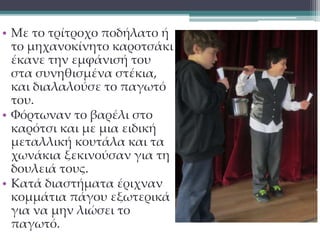 • Με το τρίτροχο ποδήλατο ή 
το μηχανοκίνητο καροτσάκι 
έκανε την εμφάνισή του 
στα συνηθισμένα στέκια, 
και διαλαλούσε το παγωτό 
του. 
• Φόρτωναν το βαρέλι στο 
καρότσι και με μια ειδική 
μεταλλική κουτάλα και τα 
χωνάκια ξεκινούσαν για τη 
δουλειά τους. 
• Κατά διαστήματα έριχναν 
κομμάτια πάγου εξωτερικά 
για να μην λιώσει το 
παγωτό. 
 