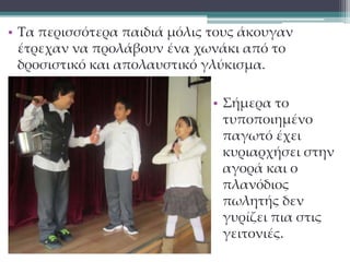 • Τα περισσότερα παιδιά μόλις τους άκουγαν 
έτρεχαν να προλάβουν ένα χωνάκι από το 
δροσιστικό και απολαυστικό γλύκισμα. 
• Σήμερα το 
τυποποιημένο 
παγωτό έχει 
κυριαρχήσει στην 
αγορά και ο 
πλανόδιος 
πωλητής δεν 
γυρίζει πια στις 
γειτονιές. 
 