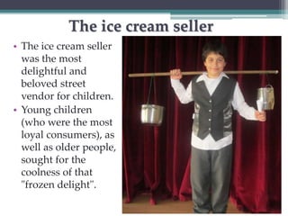 The ice cream seller 
• The ice cream seller 
was the most 
delightful and 
beloved street 
vendor for children. 
• Young children 
(who were the most 
loyal consumers), as 
well as older people, 
sought for the 
coolness of that 
"frozen delight". 
 