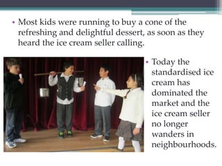 • Most kids were running to buy a cone of the 
refreshing and delightful dessert, as soon as they 
heard the ice cream seller calling. 
• Today the 
standardised ice 
cream has 
dominated the 
market and the 
ice cream seller 
no longer 
wanders in 
neighbourhoods. 
