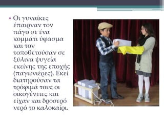 • Οι γυναίκες 
έπαιρναν τον 
πάγο σε ένα 
κομμάτι ύφασμα 
και τον 
τοποθετούσαν σε 
ξύλινα ψυγεία 
εκείνης της εποχής 
(παγωνιέρες). Εκεί 
διατηρούσαν τα 
τρόφιμά τους οι 
οικογένειες και 
είχαν και δροσερό 
νερό το καλοκαίρι. 
 