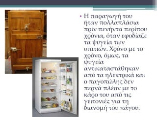 • Η παραγωγή του 
ήταν πολλαπλάσια 
πριν πενήντα περίπου 
χρόνια, όταν εφοδίαζε 
τα ψυγεία των 
σπιτιών. Χρόνο με το 
χρόνο, όμως, τα 
ψυγεία 
αντικαταστάθηκαν 
από τα ηλεκτρικά και 
ο παγοπώλης δεν 
περνά πλέον με το 
κάρο του από τις 
γειτονιές για τη 
διανομή του πάγου. 
 