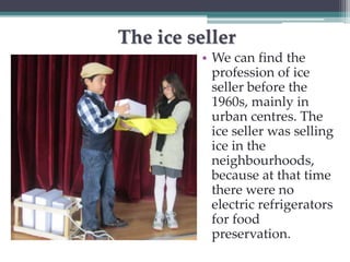 The ice seller 
• We can find the 
profession of ice 
seller before the 
1960s, mainly in 
urban centres. The 
ice seller was selling 
ice in the 
neighbourhoods, 
because at that time 
there were no 
electric refrigerators 
for food 
preservation. 
 