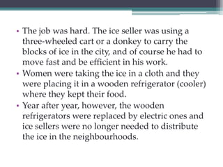 • The job was hard. The ice seller was using a 
three-wheeled cart or a donkey to carry the 
blocks of ice in the city, and of course he had to 
move fast and be efficient in his work. 
• Women were taking the ice in a cloth and they 
were placing it in a wooden refrigerator (cooler) 
where they kept their food. 
• Year after year, however, the wooden 
refrigerators were replaced by electric ones and 
ice sellers were no longer needed to distribute 
the ice in the neighbourhoods. 
 