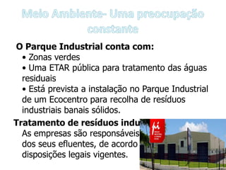 O Parque Industrial conta com:
  • Zonas verdes
  • Uma ETAR pública para tratamento das águas
  residuais
  • Está prevista a instalação no Parque Industrial
  de um Ecocentro para recolha de resíduos
  industriais banais sólidos.
Tratamento de resíduos industriais:
  As empresas são responsáveis pelo tratamento
  dos seus efluentes, de acordo com as
  disposições legais vigentes.
 