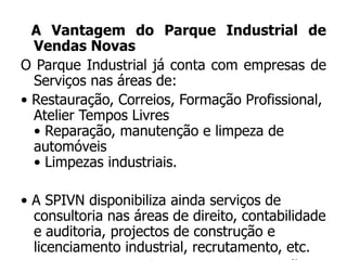 A Vantagem do Parque Industrial de
  Vendas Novas
O Parque Industrial já conta com empresas de
  Serviços nas áreas de:
• Restauração, Correios, Formação Profissional,
  Atelier Tempos Livres
  • Reparação, manutenção e limpeza de
  automóveis
  • Limpezas industriais.

• A SPIVN disponibiliza ainda serviços de
  consultoria nas áreas de direito, contabilidade
  e auditoria, projectos de construção e
  licenciamento industrial, recrutamento, etc.
 