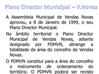 A Assembleia Municipal de Vendas Novas
 aprovou, a 8 de Janeiro de 1999, o seu
 Plano Director Municipal.
No âmbito territorial o Plano Director
 Municipal de Vendas Novas, adiante
 designado por PDMVN, abrange a
 totalidade da área do concelho de Vendas
 Novas.
O PDMVN constitui para a área do concelho
 o instrumento de ordenamento do
 território. O PDMVN poderá ser revisto
 