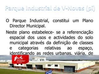 O Parque Industrial, constitui um Plano
 Director Municipal.
Neste plano estabelece- se a referenciação
 espacial dos usos e actividades do solo
 municipal através da definição de classes
 e categorias relativas ao espaço,
 identificando as redes urbanas, viária, de
 transportes e de equipamentos, de
 captação,       os       sistemas       de
 telecomunicações,       tratamento       e
 