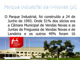 O Parque Industrial, foi construído a 24 de
 Junho de 1993. Onde 51% dos sócios era
 a Câmara Municipal de Vendas Novas e as
 Juntas de Freguesia de Vendas Novas e de
 Landeira e os outros 49% foram 16
 investidores   privados     (empresas    e
               particulares).
 