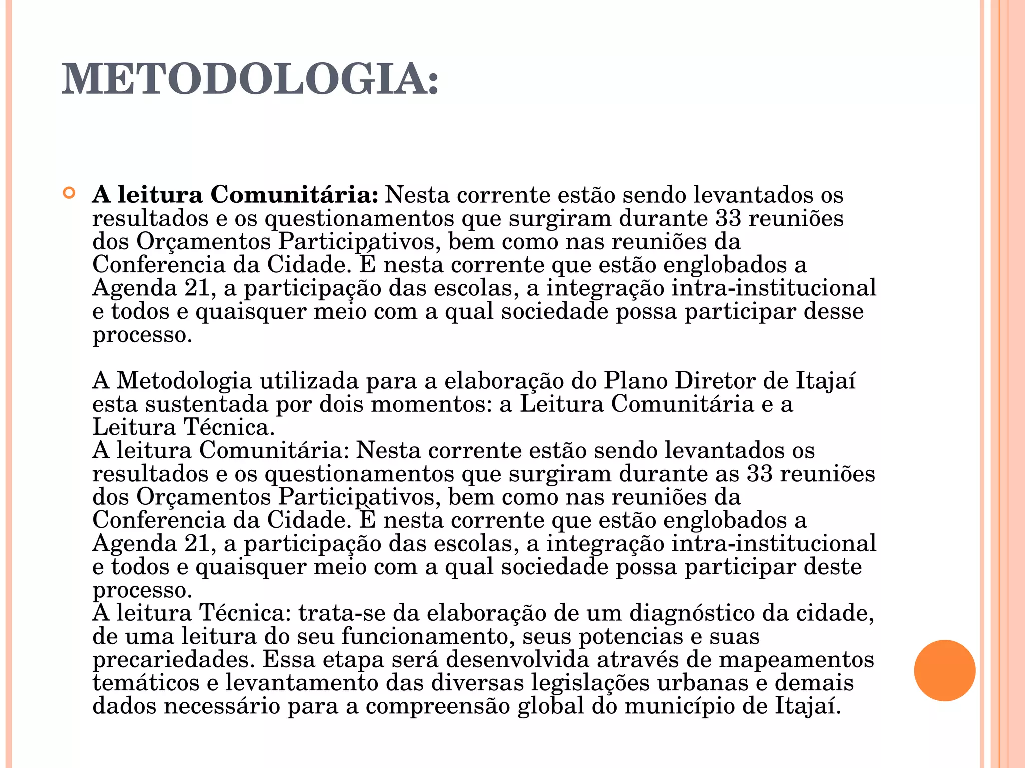 METODOLOGIA: A leitura Comunitária:  Nesta corrente estão sendo levantados os resultados e os questionamentos que surgiram durante 33 reuniões dos Orçamentos Participativos, bem como nas reuniões da Conferencia da Cidade. É nesta corrente que estão englobados a Agenda 21, a participação das escolas, a integração intra-institucional e todos e quaisquer meio com a qual sociedade possa participar desse processo.  A Metodologia utilizada para a elaboração do Plano Diretor de Itajaí esta sustentada por dois momentos: a Leitura Comunitária e a Leitura Técnica. A leitura Comunitária: Nesta corrente estão sendo levantados os resultados e os questionamentos que surgiram durante as 33 reuniões dos Orçamentos Participativos, bem como nas reuniões da Conferencia da Cidade. È nesta corrente que estão englobados a Agenda 21, a participação das escolas, a integração intra-institucional e todos e quaisquer meio com a qual sociedade possa participar deste processo. A leitura Técnica: trata-se da elaboração de um diagnóstico da cidade, de uma leitura do seu funcionamento, seus potencias e suas precariedades. Essa etapa será desenvolvida através de mapeamentos temáticos e levantamento das diversas legislações urbanas e demais dados necessário para a compreensão global do município de Itajaí. 