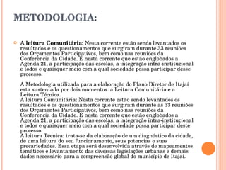 METODOLOGIA: A leitura Comunitária:  Nesta corrente estão sendo levantados os resultados e os questionamentos que surgiram durante 33 reuniões dos Orçamentos Participativos, bem como nas reuniões da Conferencia da Cidade. É nesta corrente que estão englobados a Agenda 21, a participação das escolas, a integração intra-institucional e todos e quaisquer meio com a qual sociedade possa participar desse processo.  A Metodologia utilizada para a elaboração do Plano Diretor de Itajaí esta sustentada por dois momentos: a Leitura Comunitária e a Leitura Técnica. A leitura Comunitária: Nesta corrente estão sendo levantados os resultados e os questionamentos que surgiram durante as 33 reuniões dos Orçamentos Participativos, bem como nas reuniões da Conferencia da Cidade. È nesta corrente que estão englobados a Agenda 21, a participação das escolas, a integração intra-institucional e todos e quaisquer meio com a qual sociedade possa participar deste processo. A leitura Técnica: trata-se da elaboração de um diagnóstico da cidade, de uma leitura do seu funcionamento, seus potencias e suas precariedades. Essa etapa será desenvolvida através de mapeamentos temáticos e levantamento das diversas legislações urbanas e demais dados necessário para a compreensão global do município de Itajaí. 
