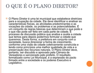 O   QUE É O PLANO DIRETOR? O Plano Diretor é uma lei municipal que estabelece diretrizes para a ocupação da cidade. Ele deve identificar e analisar as características físicas, as atividades predominantes e as vocações da cidade, os problemas e as potencialidades. É um conjunto de regras básicas que determinam o que pode e o que não pode ser feito em cada parte de cidade. É processo de discussão pública que analisa e avalia a cidade que temos para depois podermos formular a cidade que queremos. Desta forma, a prefeitura em conjunto com a sociedade, busca direcionar a forma de crescimento, conforme uma visão de cidade coletivamente construída e tendo como princípios uma melhor qualidade de vida e a preservação dos recursos naturais. O Plano Diretor deve, portanto, ser discutido e aprovado pela Câmara de Vereadores e sancionado pelo prefeito. O resultado, formalizado como Lei Municipal, é a expressão do pacto firmado entre a sociedade e os poderes Executivo e Legislativo.  