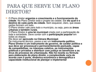   PARA QUE SERVE UM PLANO DIRETOR? O Plano diretor  organiza o crescimento e o funcionamento da cidade . No Plano Diretor está o projeto da cidade. Ele  diz qual é o destino de cada parte da cidade . Sem esquecer, claro, que essas partes formam um todo. O Plano diretor vale para todo o município, ou seja, para as  áreas urbanas e também rurais . O Plano Diretor é  uma lei municipal  criada com a participação de toda a sociedade. Deve contar com a  participação popular  em todas as etapas. Ele deve ser  aprovado na Câmara Municipal . De instrumento técnico, passa a ser um  instrumento político . Plano Diretor é um instrumento de governo, de caráter político e que deve ser processual e permanentemente pactuado, capaz de compatibilizar, no interesse coletivo, os instrumentos públicos e privados e distribuir com justiça os benefícios e os ônus do processo de urbanização. Não há receita ou fórmula para elaboração do plano diretor, a complexidade varia de acordo com o porte, dinâmica econômica e demográfica e capacidade institucional de planejar e implementar   