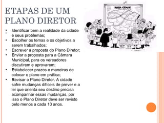 ETAPAS DE UM PLANO DIRETOR : I dentificar bem a realidade da cidade e seus problemas; E scolher os temas e os objetivos a serem trabalhados; E screver a proposta do Plano Diretor; E nviar a proposta para a Câmara Municipal, para os vereadores   discutirem e aprovarem; E stabelecer prazos e maneiras de colocar o plano em prática; R evisar o Plano Diretor. A cidade sofre mudanças difíceis de prever e a lei que orienta seu destino precisa acompanhar essas mudanças, por isso o Plano Diretor deve ser revisto pelo menos a cada 10 anos. 