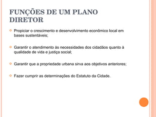 FUNÇÕES DE UM PLANO DIRETOR   Propiciar o crescimento e desenvolvimento econômico local em bases sustentáveis; Garantir o atendimento às necessidades dos cidadãos quanto à qualidade de vida e justiça social; Garantir que a propriedade urbana sirva aos objetivos anteriores; Fazer cumprir as determinações do Estatuto da Cidade . 